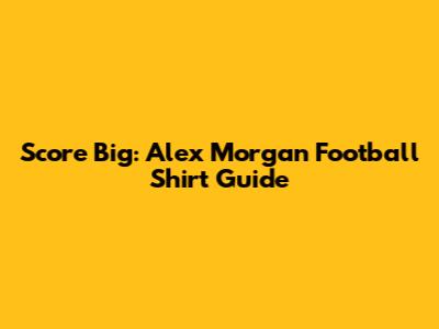 Score Big: Alex Morgan Football Shirt Guide