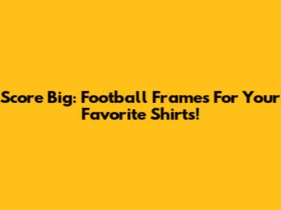 Score Big: Football Frames For Your Favorite Shirts!