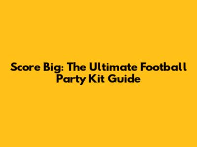 Score Big: The Ultimate Football Party Kit Guide