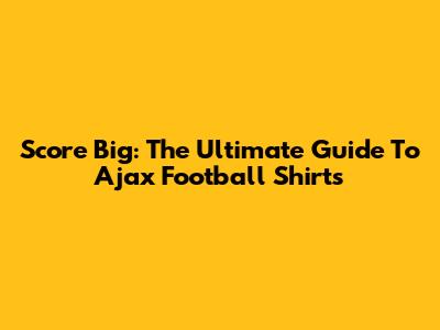Score Big: The Ultimate Guide To Ajax Football Shirts