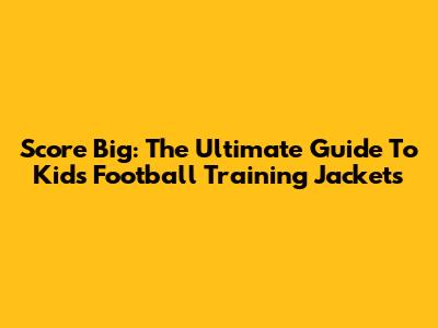 Score Big: The Ultimate Guide To Kids' Football Training Jackets