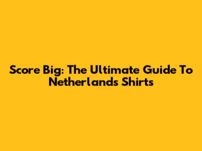 Score Big: The Ultimate Guide To Netherlands Shirts