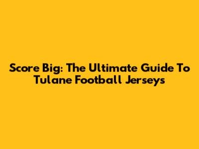 Score Big: The Ultimate Guide To Tulane Football Jerseys