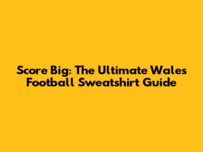 Score Big: The Ultimate Wales Football Sweatshirt Guide