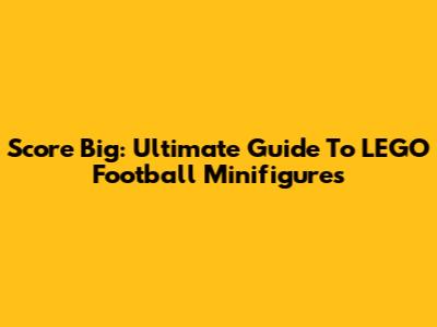 Score Big: Ultimate Guide To LEGO Football Minifigures