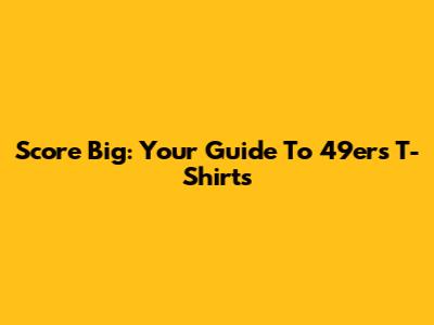 Score Big: Your Guide To 49ers T-Shirts