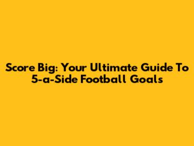 Score Big: Your Ultimate Guide To 5-a-Side Football Goals