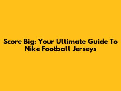 Score Big: Your Ultimate Guide To Nike Football Jerseys