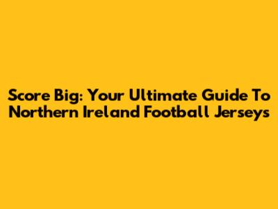 Score Big: Your Ultimate Guide To Northern Ireland Football Jerseys