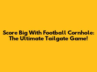 Score Big With Football Cornhole: The Ultimate Tailgate Game!