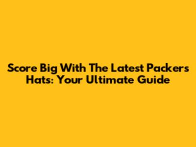 Score Big With The Latest Packers Hats: Your Ultimate Guide