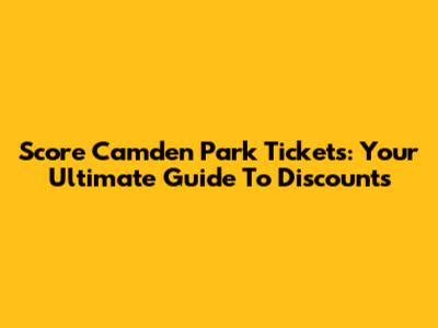 Score Camden Park Tickets: Your Ultimate Guide To Discounts
