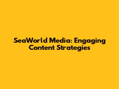 SeaWorld Media: Engaging Content Strategies