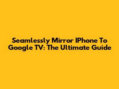Seamlessly Mirror IPhone To Google TV: The Ultimate Guide