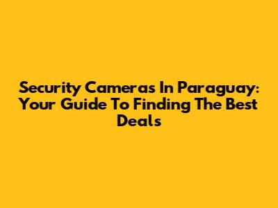 Security Cameras In Paraguay: Your Guide To Finding The Best Deals