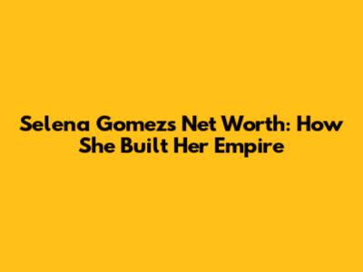 Selena Gomez's Net Worth: How She Built Her Empire