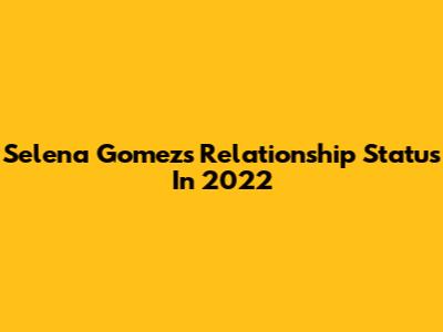 Selena Gomez's Relationship Status In 2022