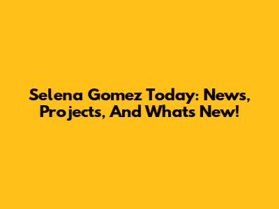 Selena Gomez Today: News, Projects, And What's New!
