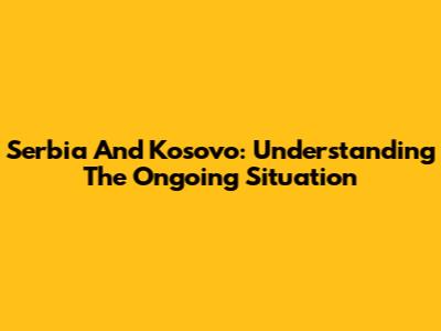 Serbia And Kosovo: Understanding The Ongoing Situation