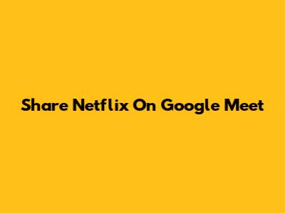 Share Netflix On Google Meet