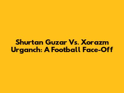 Shurtan Guzar Vs. Xorazm Urganch: A Football Face-Off