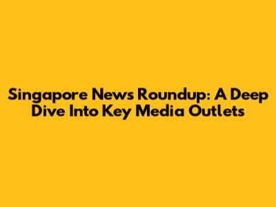 Singapore News Roundup: A Deep Dive Into Key Media Outlets
