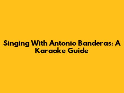 Singing With Antonio Banderas: A Karaoke Guide
