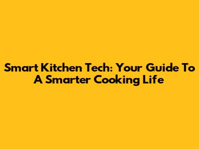 Smart Kitchen Tech: Your Guide To A Smarter Cooking Life