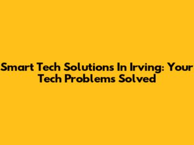 Smart Tech Solutions In Irving: Your Tech Problems Solved