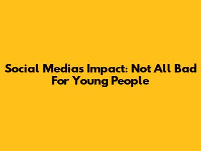 Social Media's Impact: Not All Bad For Young People