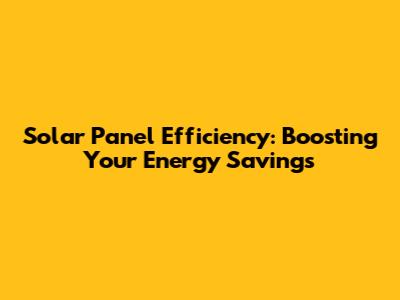 Solar Panel Efficiency: Boosting Your Energy Savings