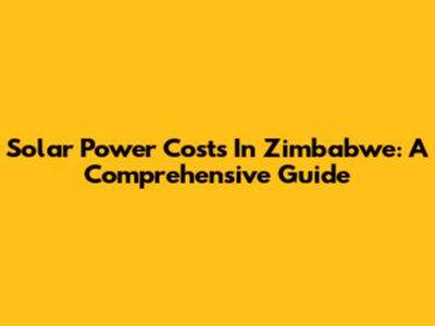 Solar Power Costs In Zimbabwe: A Comprehensive Guide