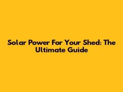 Solar Power For Your Shed: The Ultimate Guide
