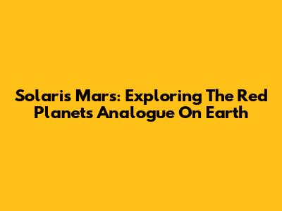 Solaris Mars: Exploring The Red Planet's Analogue On Earth
