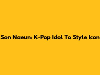 Son Naeun: K-Pop Idol To Style Icon