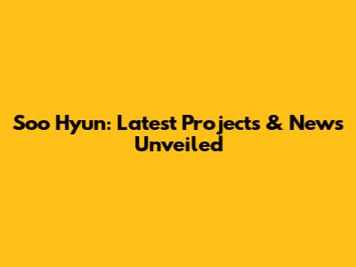 Soo Hyun: Latest Projects & News Unveiled