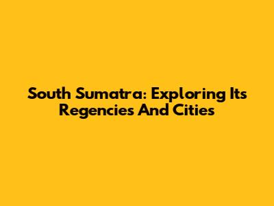 South Sumatra: Exploring Its Regencies And Cities