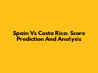 Spain Vs Costa Rica: Score Prediction And Analysis