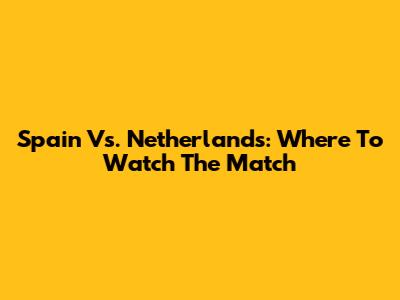 Spain Vs. Netherlands: Where To Watch The Match