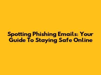 Spotting Phishing Emails: Your Guide To Staying Safe Online