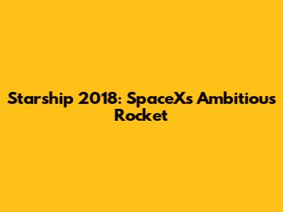 Starship 2018: SpaceX's Ambitious Rocket