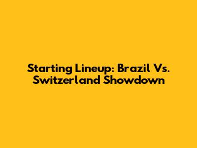 Starting Lineup: Brazil Vs. Switzerland Showdown