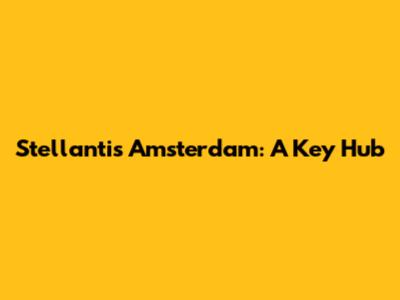 Stellantis Amsterdam: A Key Hub