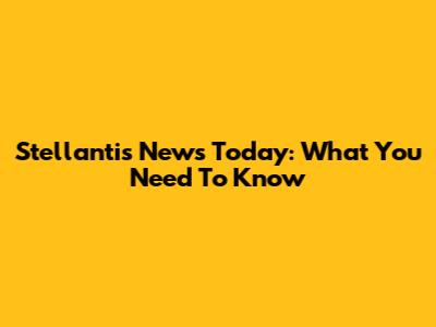 Stellantis News Today: What You Need To Know
