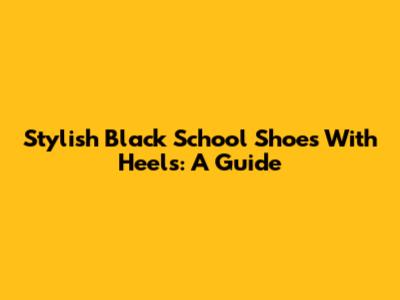 Stylish Black School Shoes With Heels: A Guide