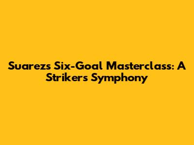 Suarez's Six-Goal Masterclass: A Striker's Symphony
