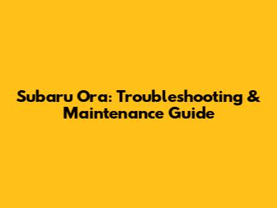 Subaru Ora: Troubleshooting & Maintenance Guide