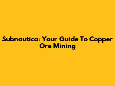 Subnautica: Your Guide To Copper Ore Mining