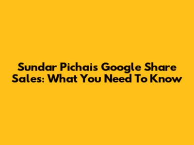 Sundar Pichai's Google Share Sales: What You Need To Know