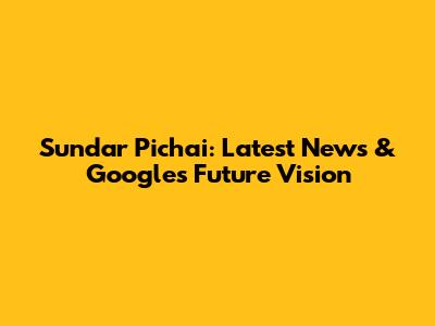 Sundar Pichai: Latest News & Google's Future Vision